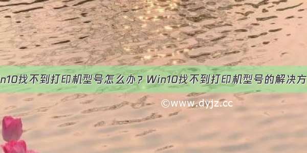 Win10找不到打印机型号怎么办？Win10找不到打印机型号的解决方法