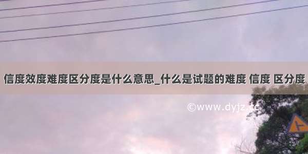 信度效度难度区分度是什么意思_什么是试题的难度 信度 区分度