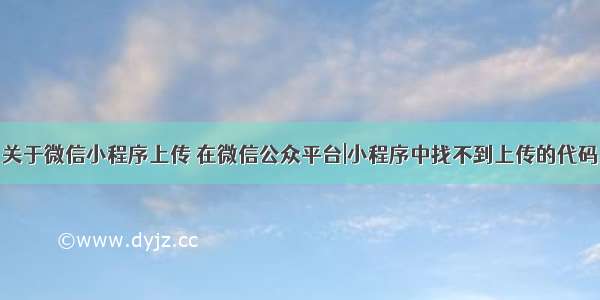 关于微信小程序上传 在微信公众平台|小程序中找不到上传的代码