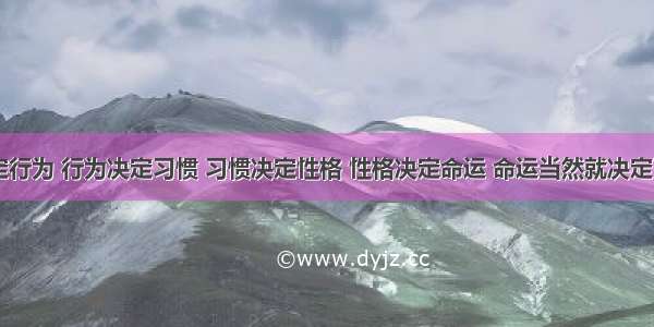 思想决定行为 行为决定习惯 习惯决定性格 性格决定命运 命运当然就决定了人生...