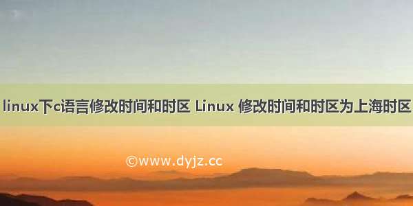 linux下c语言修改时间和时区 Linux 修改时间和时区为上海时区