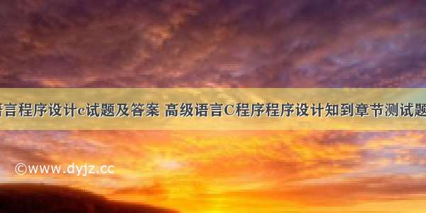 高级语言程序设计c试题及答案 高级语言C程序程序设计知到章节测试题答案...