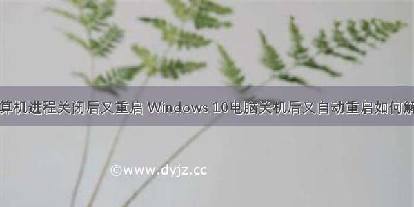 计算机进程关闭后又重启 Windows 10电脑关机后又自动重启如何解决