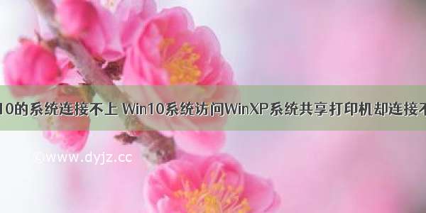 xp打印服务器win10的系统连接不上 Win10系统访问WinXP系统共享打印机却连接不了的解决方法...