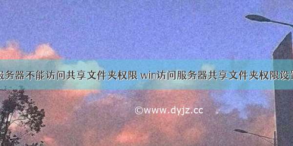 服务器不能访问共享文件夹权限 win访问服务器共享文件夹权限设置