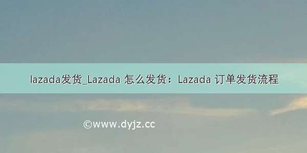 lazada发货_Lazada 怎么发货：Lazada 订单发货流程