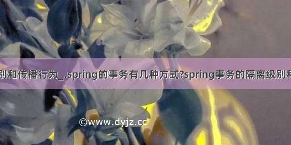 事务隔离级别和传播行为_.spring的事务有几种方式?spring事务的隔离级别和传播行为是