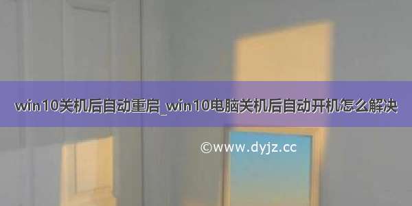 win10关机后自动重启_win10电脑关机后自动开机怎么解决