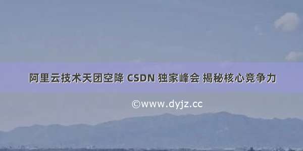 阿里云技术天团空降 CSDN 独家峰会 揭秘核心竞争力