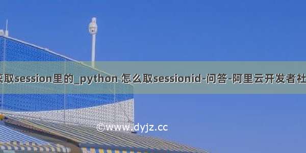 python获取session里的_python 怎么取sessionid-问答-阿里云开发者社区-阿里云