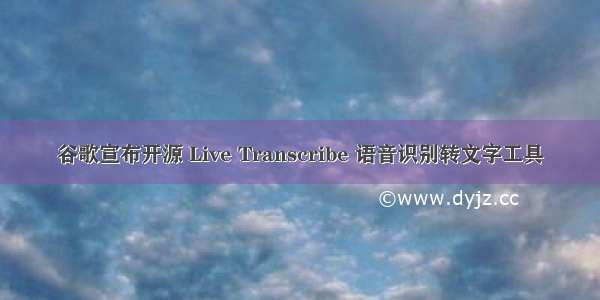 谷歌宣布开源 Live Transcribe 语音识别转文字工具