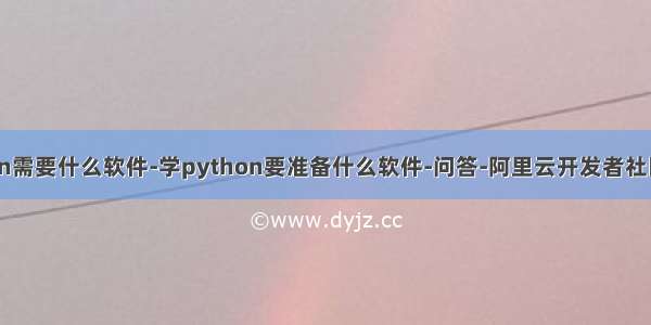 学python需要什么软件-学python要准备什么软件-问答-阿里云开发者社区-阿里云