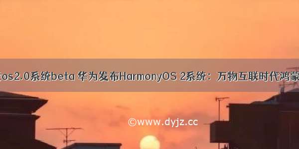 华为鸿蒙os2.0系统beta 华为发布HarmonyOS 2系统：万物互联时代鸿蒙大一统