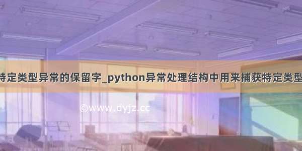 python捕获特定类型异常的保留字_python异常处理结构中用来捕获特定类型异常的保留字