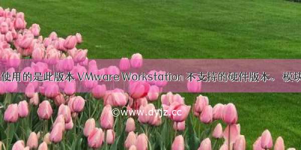 VMWARE虚拟机使用的是此版本 VMware Workstation 不支持的硬件版本。 模块“Upgra