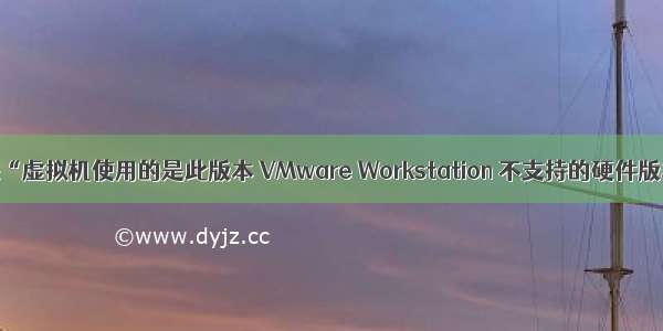 解决“虚拟机使用的是此版本 VMware Workstation 不支持的硬件版本”