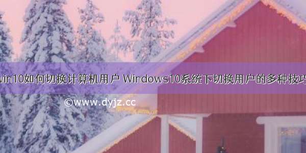 win10如何切换计算机用户 Windows10系统下切换用户的多种技巧