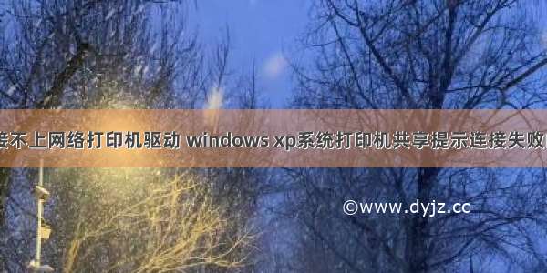 xp计算机连接不上网络打印机驱动 windows xp系统打印机共享提示连接失败的解决方法...