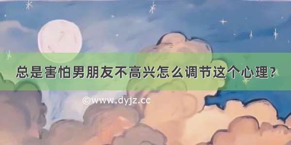 总是害怕男朋友不高兴怎么调节这个心理？