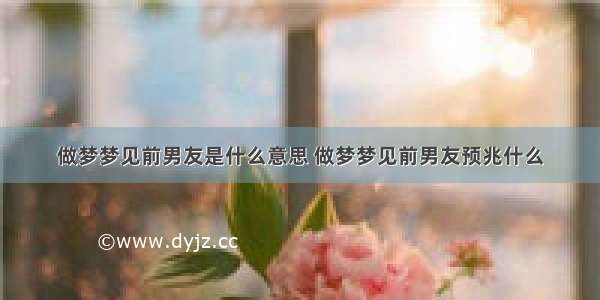 做梦梦见前男友是什么意思 做梦梦见前男友预兆什么