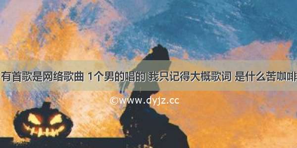 有首歌是网络歌曲 1个男的唱的 我只记得大概歌词 是什么苦咖啡