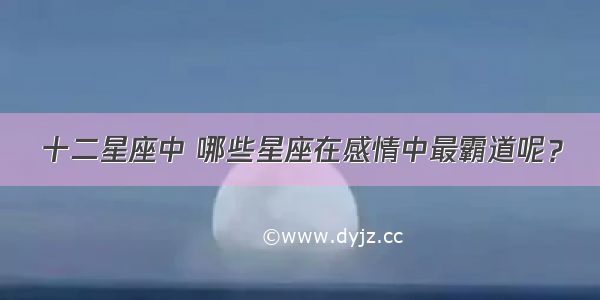 十二星座中 哪些星座在感情中最霸道呢？