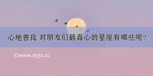 心地善良 对朋友们最真心的星座有哪些呢？