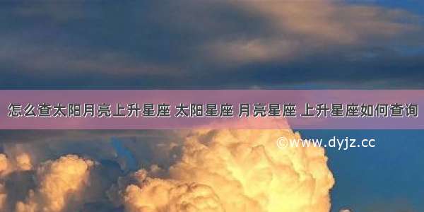 怎么查太阳月亮上升星座 太阳星座 月亮星座 上升星座如何查询