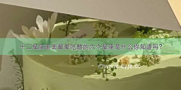 十二星座里面最爱吃醋的六个星座是什么你知道吗？