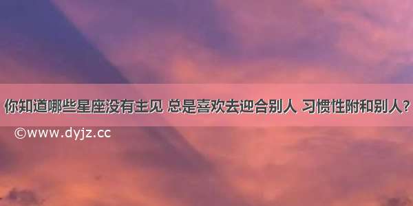 你知道哪些星座没有主见 总是喜欢去迎合别人 习惯性附和别人？