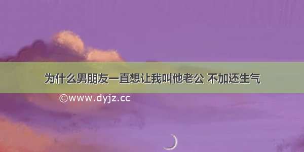 为什么男朋友一直想让我叫他老公 不加还生气