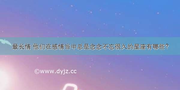 最长情 他们在感情当中总是念念不忘很久的星座有哪些？