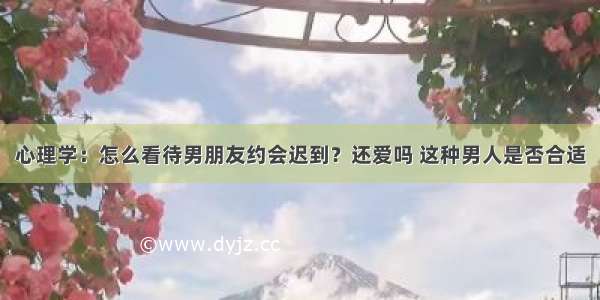 心理学：怎么看待男朋友约会迟到？还爱吗 这种男人是否合适