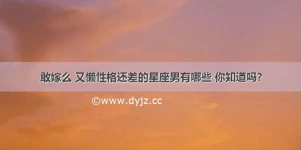 敢嫁么 又懒性格还差的星座男有哪些 你知道吗？