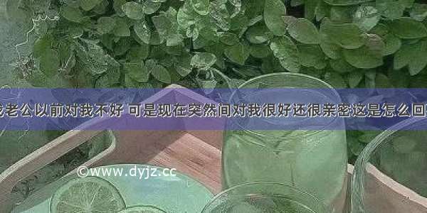 我老公以前对我不好 可是现在突然间对我很好还很亲密这是怎么回事