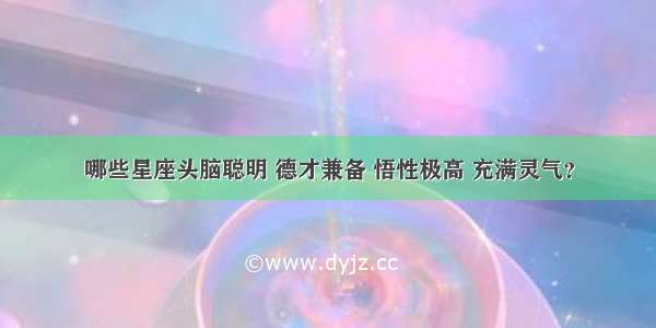 哪些星座头脑聪明 德才兼备 悟性极高 充满灵气？