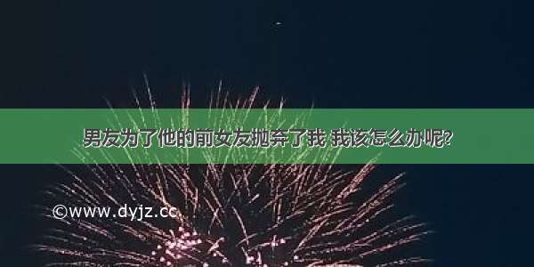 男友为了他的前女友抛弃了我 我该怎么办呢？