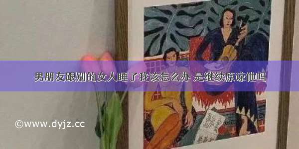 男朋友跟别的女人睡了我该怎么办 是继续原谅他吗