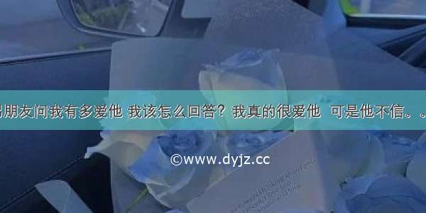 男朋友问我有多爱他 我该怎么回答？我真的很爱他  可是他不信。。。