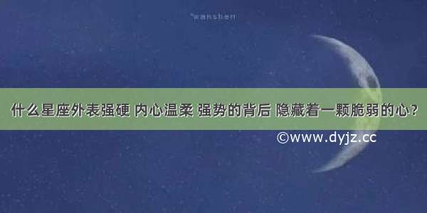 什么星座外表强硬 内心温柔 强势的背后 隐藏着一颗脆弱的心？