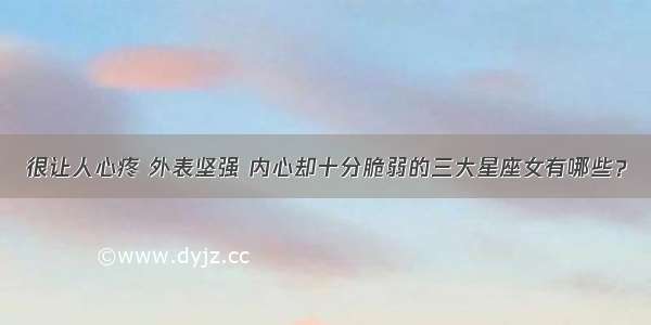 很让人心疼 外表坚强 内心却十分脆弱的三大星座女有哪些？