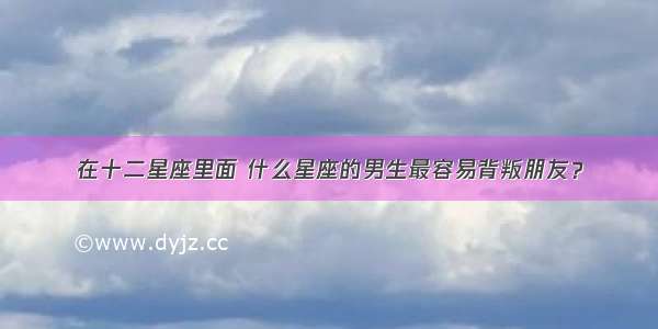 在十二星座里面 什么星座的男生最容易背叛朋友？