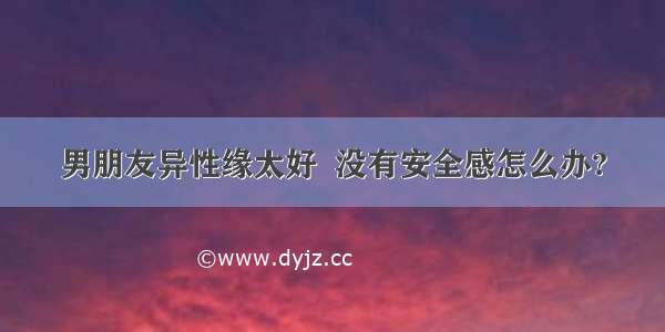 男朋友异性缘太好  没有安全感怎么办?