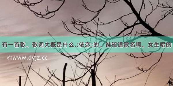 有一首歌。歌词大概是什么.:依恋;的。谁知道歌名啊。女生唱的