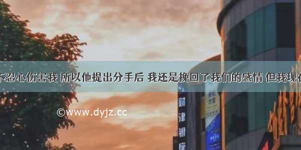 我男朋友不忍心伤害我 所以他提出分手后 我还是挽回了我们的感情 但我现在处于被动