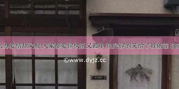 求歌词：怎么办爱情甜又酸 大家都爱你快乐又孤单 但是你的笑给了我依靠 这首歌叫什么呀