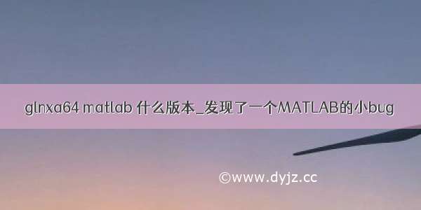 glnxa64 matlab 什么版本_发现了一个MATLAB的小bug