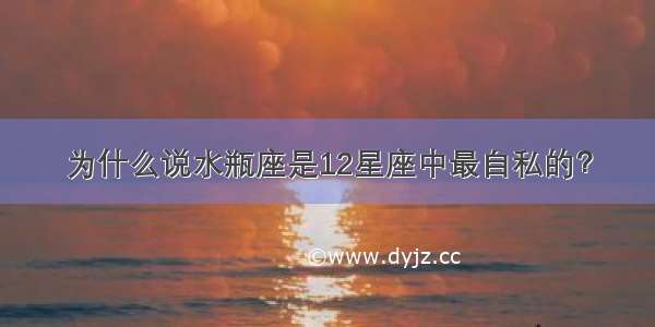 为什么说水瓶座是12星座中最自私的？