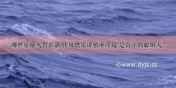 哪些星座大智若愚 作风踏实谨慎不浮躁 是真正的聪明人？