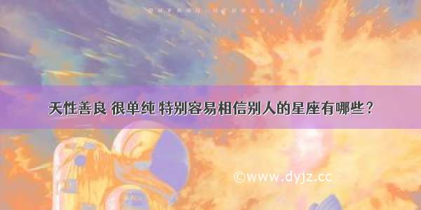 天性善良 很单纯 特别容易相信别人的星座有哪些？